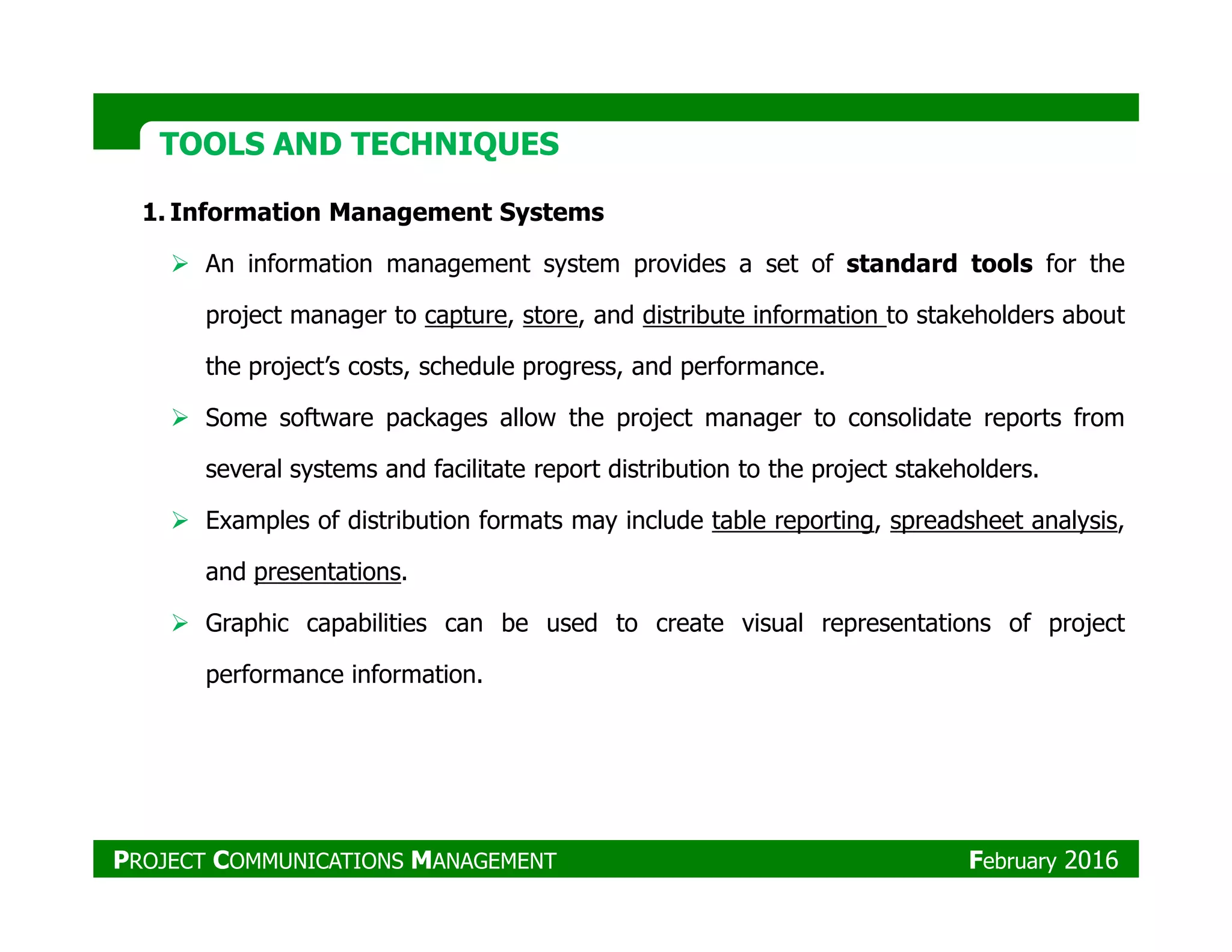 TOOLS AND TECHNIQUESTOOLS AND TECHNIQUES
1. Information Management Systems
An information management system provides a set of standard tools for the
project manager to capture, store, and distribute information to stakeholders about
the project’s costs, schedule progress, and performance.
Some software packages allow the project manager to consolidate reports from
several systems and facilitate report distribution to the project stakeholders.several systems and facilitate report distribution to the project stakeholders.
Examples of distribution formats may include table reporting, spreadsheet analysis,
and presentations.
Graphic capabilities can be used to create visual representations of project
performance information.
PROJECT COMMUNICATIONS MANAGEMENT February 2016
 