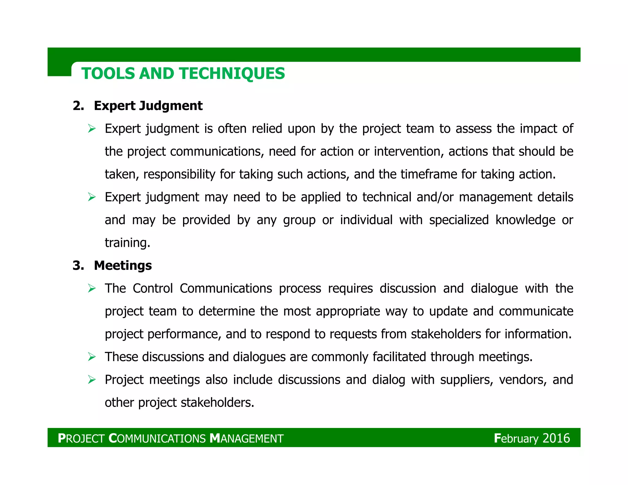 TOOLS AND TECHNIQUESTOOLS AND TECHNIQUES
2. Expert Judgment
Expert judgment is often relied upon by the project team to assess the impact of
the project communications, need for action or intervention, actions that should be
taken, responsibility for taking such actions, and the timeframe for taking action.
Expert judgment may need to be applied to technical and/or management details
and may be provided by any group or individual with specialized knowledge or
training.training.
3. Meetings
The Control Communications process requires discussion and dialogue with the
project team to determine the most appropriate way to update and communicate
project performance, and to respond to requests from stakeholders for information.
These discussions and dialogues are commonly facilitated through meetings.
Project meetings also include discussions and dialog with suppliers, vendors, and
other project stakeholders.
PROJECT COMMUNICATIONS MANAGEMENT February 2016
 