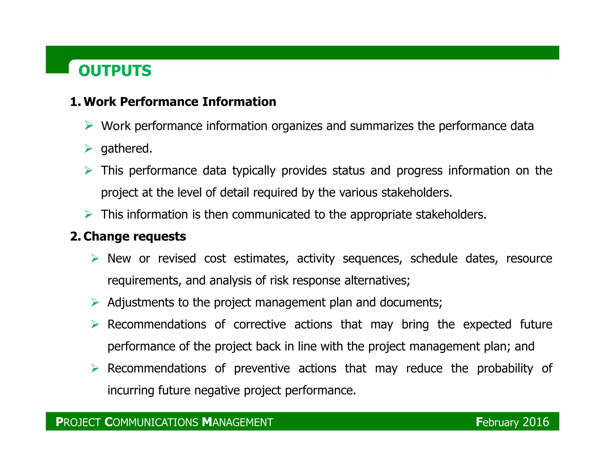 OUTPUTSOUTPUTS
1. Work Performance Information
Work performance information organizes and summarizes the performance data
gathered.
This performance data typically provides status and progress information on the
project at the level of detail required by the various stakeholders.
This information is then communicated to the appropriate stakeholders.
2. Change requests2. Change requests
New or revised cost estimates, activity sequences, schedule dates, resource
requirements, and analysis of risk response alternatives;
Adjustments to the project management plan and documents;
Recommendations of corrective actions that may bring the expected future
performance of the project back in line with the project management plan; and
Recommendations of preventive actions that may reduce the probability of
incurring future negative project performance.
PROJECT COMMUNICATIONS MANAGEMENT February 2016
 