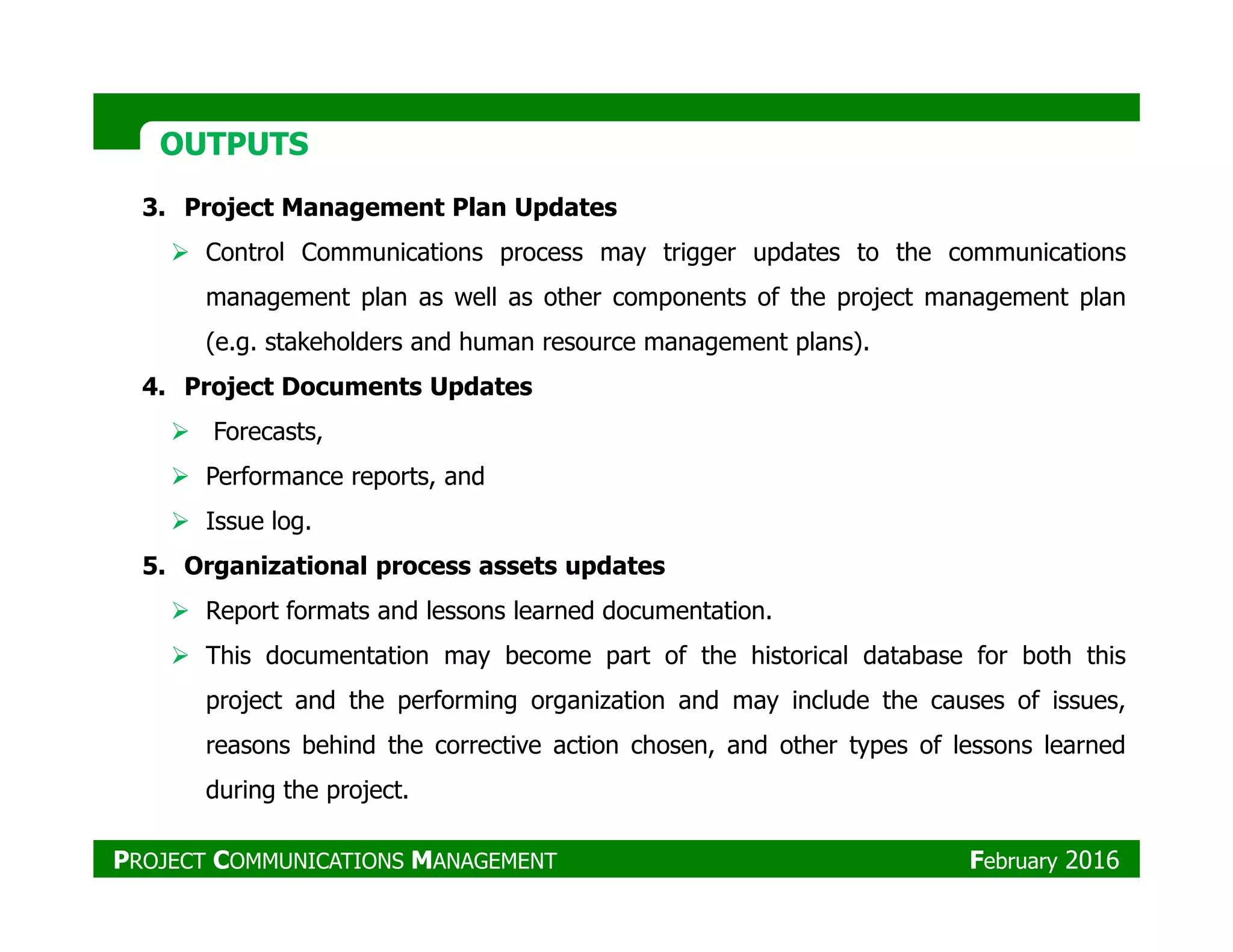OUTPUTSOUTPUTS
3. Project Management Plan Updates
Control Communications process may trigger updates to the communications
management plan as well as other components of the project management plan
(e.g. stakeholders and human resource management plans).
4. Project Documents Updates
Forecasts,
Performance reports, andPerformance reports, and
Issue log.
5. Organizational process assets updates
Report formats and lessons learned documentation.
This documentation may become part of the historical database for both this
project and the performing organization and may include the causes of issues,
reasons behind the corrective action chosen, and other types of lessons learned
during the project.
PROJECT COMMUNICATIONS MANAGEMENT February 2016
 