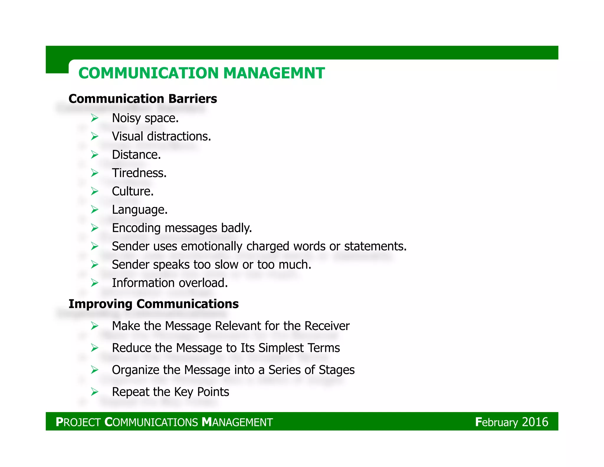 Communication Barriers
Noisy space.
Visual distractions.
Distance.
Tiredness.
Culture.
Language.
Encoding messages badly.
COMMUNICATION MANAGEMNTCOMMUNICATION MANAGEMNT
Encoding messages badly.
Sender uses emotionally charged words or statements.
Sender speaks too slow or too much.
Information overload.
Improving Communications
Make the Message Relevant for the Receiver
Reduce the Message to Its Simplest Terms
Organize the Message into a Series of Stages
Repeat the Key Points
PROJECT COMMUNICATIONS MANAGEMENT February 2016
 