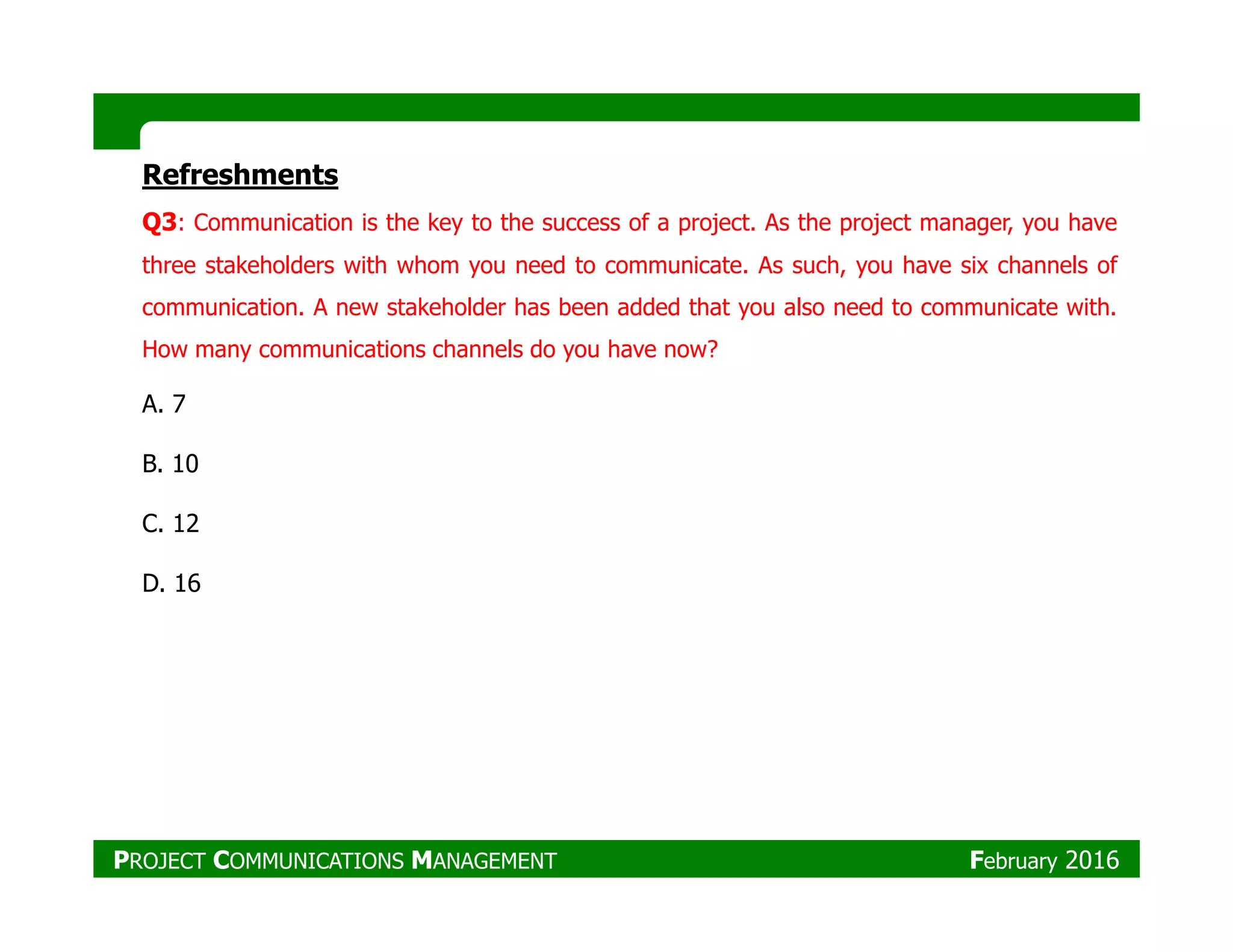 Refreshments
Q3: Communication is the key to the success of a project. As the project manager, you have
three stakeholders with whom you need to communicate. As such, you have six channels of
communication. A new stakeholder has been added that you also need to communicate with.
How many communications channels do you have now?
A. 7
B. 10B. 10
C. 12
D. 16
PROJECT COMMUNICATIONS MANAGEMENT February 2016
 