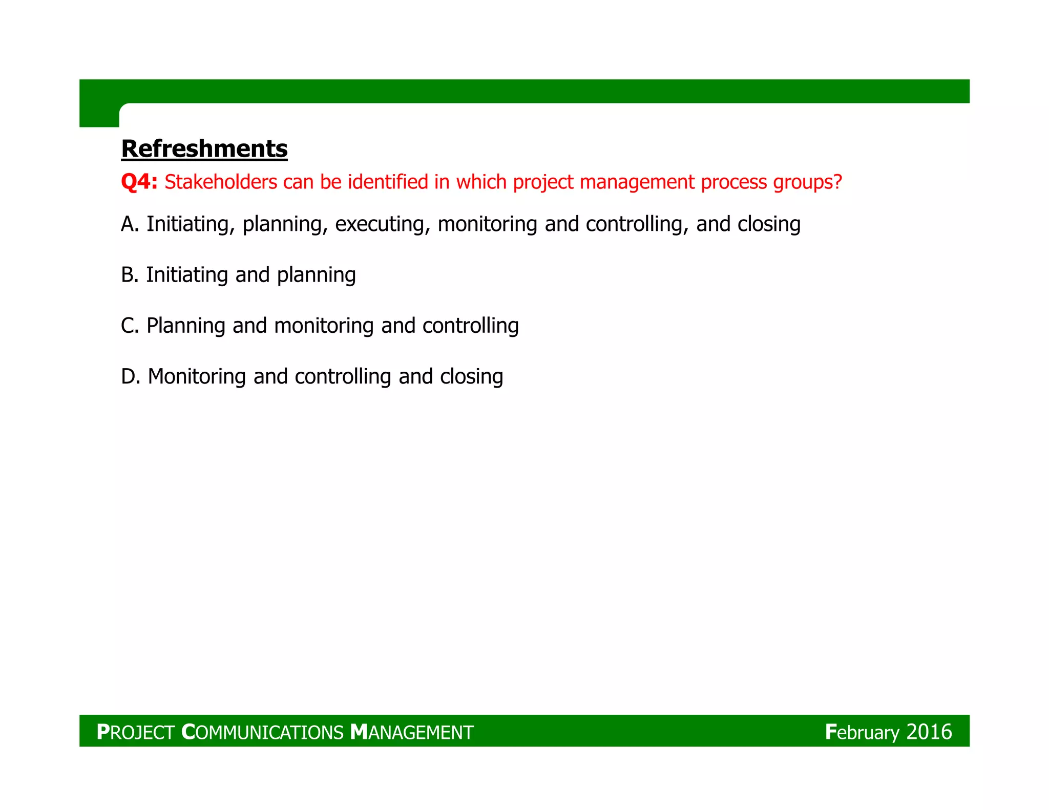 Refreshments
Q4: Stakeholders can be identified in which project management process groups?
A. Initiating, planning, executing, monitoring and controlling, and closing
B. Initiating and planning
C. Planning and monitoring and controlling
D. Monitoring and controlling and closing
PROJECT COMMUNICATIONS MANAGEMENT February 2016
 
