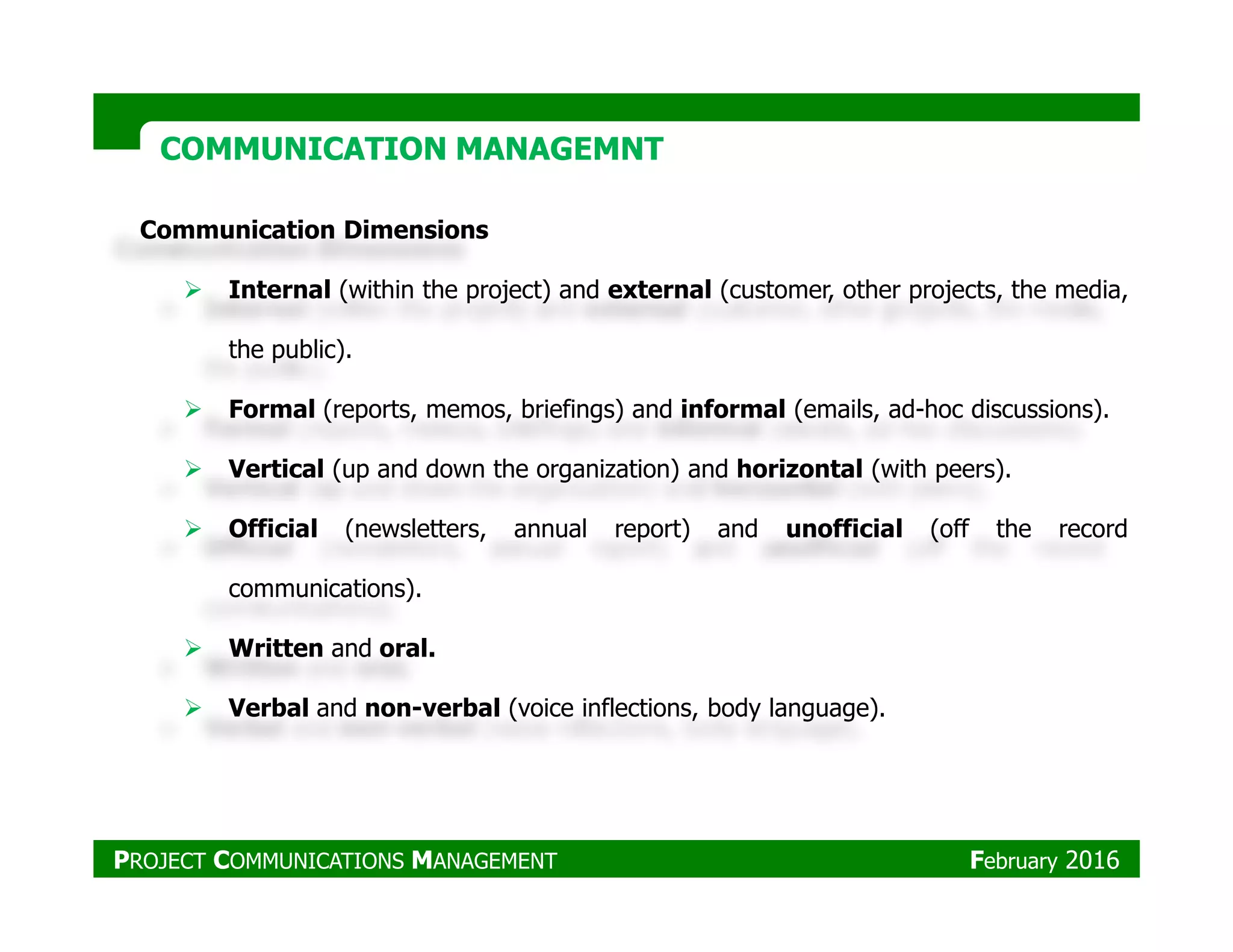 Communication Dimensions
Internal (within the project) and external (customer, other projects, the media,
the public).
Formal (reports, memos, briefings) and informal (emails, ad-hoc discussions).
Vertical (up and down the organization) and horizontal (with peers).
COMMUNICATION MANAGEMNTCOMMUNICATION MANAGEMNT
Vertical (up and down the organization) and horizontal (with peers).
Official (newsletters, annual report) and unofficial (off the record
communications).
Written and oral.
Verbal and non-verbal (voice inflections, body language).
PROJECT COMMUNICATIONS MANAGEMENT February 2016
 