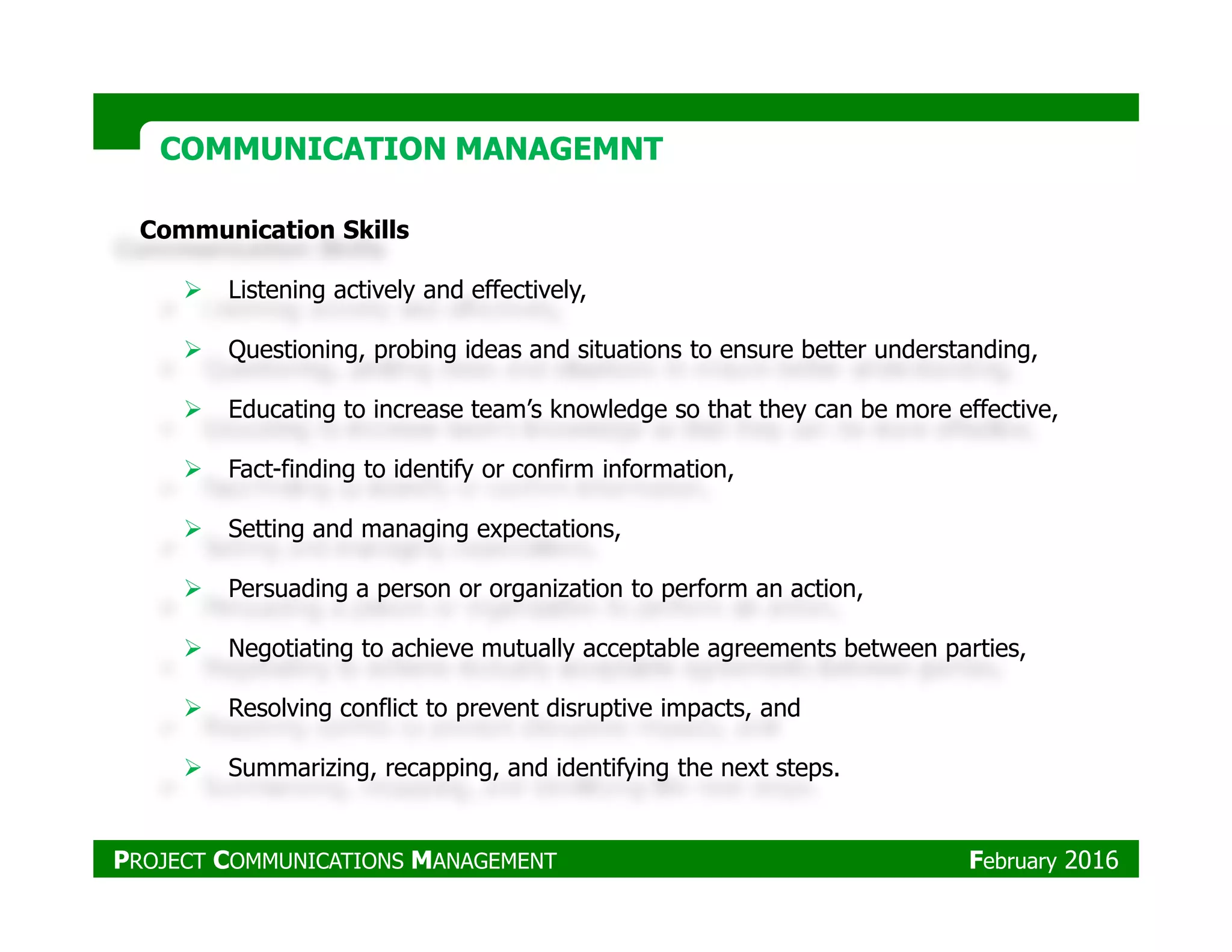 Communication Skills
Listening actively and effectively,
Questioning, probing ideas and situations to ensure better understanding,
Educating to increase team’s knowledge so that they can be more effective,
Fact-finding to identify or confirm information,
COMMUNICATION MANAGEMNTCOMMUNICATION MANAGEMNT
Fact-finding to identify or confirm information,
Setting and managing expectations,
Persuading a person or organization to perform an action,
Negotiating to achieve mutually acceptable agreements between parties,
Resolving conflict to prevent disruptive impacts, and
Summarizing, recapping, and identifying the next steps.
PROJECT COMMUNICATIONS MANAGEMENT February 2016
 