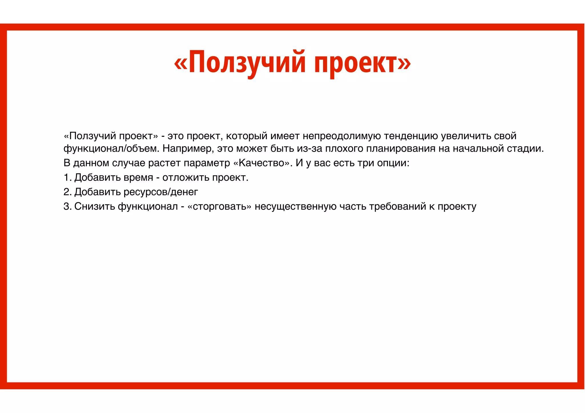 «Ползучий проект»
«Ползучий проект» - это проект, который имеет непреодолимую тенденцию увеличить свой
функционал/объем. Например, это может быть из-за плохого планирования на начальной стадии. >
В данном случае растет параметр «Качество». И у вас есть три опции: >
1. Добавить время - отложить проект. >
2. Добавить ресурсов/денег>
3. Снизить функционал - «сторговать» несущественную часть требований к проекту
 