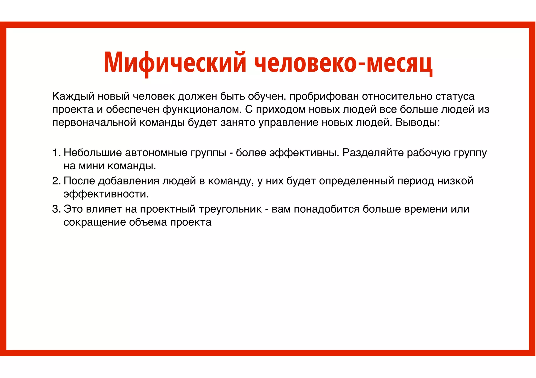 Мифический человеко-месяц
Каждый новый человек должен быть обучен, пробрифован относительно статуса
проекта и обеспечен функционалом. С приходом новых людей все больше людей из
первоначальной команды будет занято управление новых людей. Выводы: >
>
1. Небольшие автономные группы - более эффективны. Разделяйте рабочую группу
на мини команды. >
2. После добавления людей в команду, у них будет определенный период низкой
эффективности. >
3. Это влияет на проектный треугольник - вам понадобится больше времени или
сокращение объема проекта
 