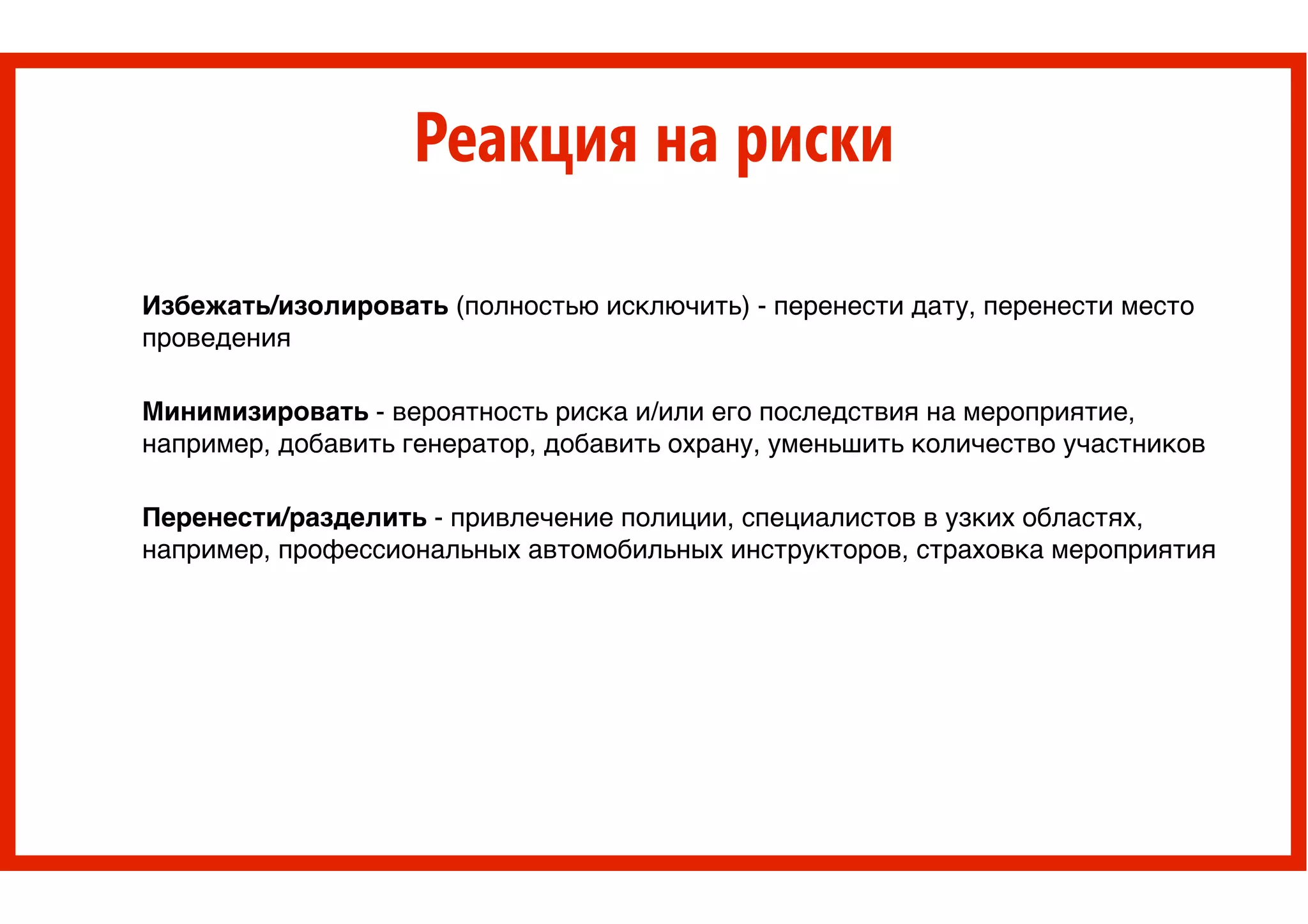 Реакция на риски
Избежать/изолировать (полностью исключить) - перенести дату, перенести место
проведения!
!
Минимизировать - вероятность риска и/или его последствия на мероприятие,
например, добавить генератор, добавить охрану, уменьшить количество участников !
!
Перенести/разделить - привлечение полиции, специалистов в узких областях,
например, профессиональных автомобильных инструкторов, страховка мероприятия
 