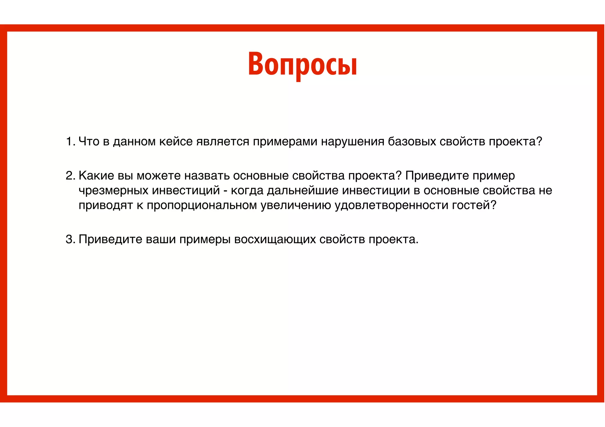 Вопросы
1. Что в данном кейсе является примерами нарушения базовых свойств проекта? !
!
2. Какие вы можете назвать основные свойства проекта? Приведите пример
чрезмерных инвестиций - когда дальнейшие инвестиции в основные свойства не
приводят к пропорциональном увеличению удовлетворенности гостей? !
!
3. Приведите ваши примеры восхищающих свойств проекта.
 