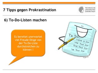 7 Tipps gegen Prokrastination

6) To-Do-Listen machen



      Es bereitet unerwartet
      viel Freude Dinge von
          der To-Do-Liste
         durchstreichen zu
             können !
 