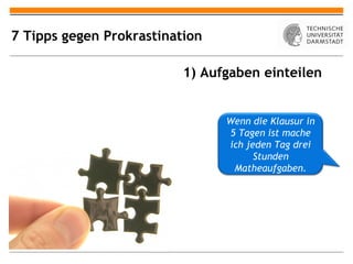 7 Tipps gegen Prokrastination

                          1) Aufgaben einteilen


                                Wenn die Klausur in
                                5 Tagen ist mache
                                ich jeden Tag drei
                                      Stunden
                                 Matheaufgaben.
 