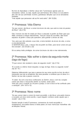 No livro do Apocalipse o Senhor Jesus tem 7 promessas apenas para os
vencedores salvos, ou seja, aquele que permaneceu fiel a Deus e a sua palavra
até o fim de sua caminhada na terra, grandiosas bênçãos que só os vencedores
herdarão.
"mas aquele que perseverar até ao fim será salvo". (Mt 10:22b)
1º Promessa: Vida Eterna
"Ao que vencer, dar-lhe-ei a comer da árvore da vida, que está no meio do paraíso
de Deus". (Ap 2:7b)
Obs: A árvore da vida foi criada por Deus e colocada no jardim do Éden para que
Adão comesse e vivesse eternamente, mas por causa da sua falha, eles foram
expulsos do jardim e Deus pôs querubins para guardar a árvore da vida.
"ora, para que não estenda a sua mão, e tome também da árvore da vida, e coma
e viva eternamente.
O SENHOR Deus, pois, o lançou fora do jardim do Éden, para lavrar a terra de que
fora tomado". (Gn 03:22b e 23)
Só os salvos terão privilégios de comer da árvore da vida e viver eternamente.
2º Promessa: Não sofrer o dano da segunda morte
(lago de fogo)
"O que vencer não receberá o dano da segunda morte". (Ap 2:11b)
"E a morte e o inferno foram lançados no lago de fogo. Esta é a segunda morte".
(Ap 20: 14 )
Sabemos biblicamente que para a pessoa ter seu nome escrito no livro da vida é
necessário que ela se arrependa dos seus pecados e confesse que só Jesus é o
Senhor da sua vida e passar a servi-lo.
"A saber: Se com a tua boca confessares ao Senhor Jesus, e em teu coração
creres que Deus o ressuscitou dentre os mortos, serás salvo.
Visto que com o coração se crê para a justiça, e com a boca se faz confissão para
a salvação". (Rm 10:9 e 10)
3º Promessa: Novo nome
"Ao que vencer darei a comer do maná escondido, e dar-lhe-ei uma pedra branca,
e na pedra um novo nome escrito, o qual ninguém conhece senão aquele que o
recebe". (Ap 2:17b)
Grande benção é está 3º promessa, comeremos do maná escondido e
receberemos uma pedra branca e nesta pedra um novo nome.Que maravilhas são
as bênçãos futuras.
 