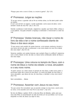 "Porque para mim o viver é Cristo, e o morrer é ganho". (Fp 1:21)
4º Promessa: Julgar as nações
"E ao que vencer, e guardar até ao fim as minhas obras, eu lhe darei poder sobre
as nações,
E com vara de ferro as regerá; e serão quebradas como vasos de oleiro; como
também recebi de meu Pai". (Ap 2: 26 e 27)
Grande e poderosa é está benção. Julgaremos aqueles que foram infiéis a Deus e
a sua palavra. Os quais amaram a injustiça e chamaram o mal de bem e o bem de
mal.
5º Promessa: Vestes brancas, não riscar o nome do
livro da vida e ter o nome confessado diante de
Deus e dos seus anjos
"O que vencer será vestido de vestes brancas, e de maneira nenhuma riscarei o
seu nome do livro da vida; e confessarei o seu nome diante de meu Pai e diante
dos seus anjos". (Ap 3:5 e 6)
Seremos vestidos com vestes brancas cujo o próprio Deus é o artífice.E estaremos
com o nome intacto no livro da vida e o nosso nome confessado diante de Deus e
dos seus anjos.
6º Promessa: Uma coluna no templo de Deus, com o
nome de Deus o nome da cidade: a nova Jerusalém
e o seu novo nome.
"A quem vencer, eu o farei coluna no templo do meu Deus, e dele nunca sairá; e
escreverei sobre ele o nome do meu Deus, e o nome da cidade do meu Deus, a
nova Jerusalém, que desce do céu, do meu Deus, e também o meu novo nome".
(Ap 3:12)
Sem comentários.... Aleluia
7º Promessa: Assentar com Jesus no seu trono
"Ao que vencer lhe concederei que se assente comigo no meu trono; assim como
eu venci, e me assentei com meu Pai no seu trono". ( Ap 3:21)
No livro de Mateus capítulo 20:20 a mãe dos filhos de Zebedeu pediu para que
seus dois filhos se assentassem ao lado de Cristo um na sua direita e um na sua
esquerda no reino de Jesus (ou seja no céu).
 