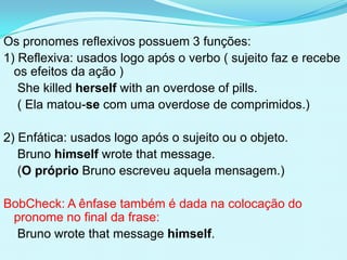 Os pronomes reflexivos possuem 3 funções:
1) Reflexiva: usados logo após o verbo ( sujeito faz e recebe
  os efeitos da ação )
   She killed herself with an overdose of pills.
   ( Ela matou-se com uma overdose de comprimidos.)

2) Enfática: usados logo após o sujeito ou o objeto.
   Bruno himself wrote that message.
   (O próprio Bruno escreveu aquela mensagem.)

BobCheck: A ênfase também é dada na colocação do
 pronome no final da frase:
  Bruno wrote that message himself.
 
