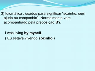 3) Idiomática : usados para significar “sozinho, sem
  ajuda ou companhia”. Normalmente vem
  acompanhado pela preposição BY.

  I was living by myself.
  ( Eu estava vivendo sozinho.)
 