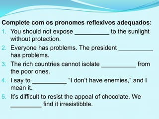 Complete com os pronomes reflexivos adequados:
1. You should not expose __________ to the sunlight
   without protection.
2. Everyone has problems. The president __________
   has problems.
3. The rich countries cannot isolate __________ from
   the poor ones.
4. I say to __________ “I don’t have enemies,” and I
   mean it.
5. It’s difficult to resist the appeal of chocolate. We
   _________ find it irresistibble.
 