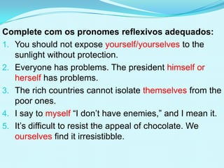 Complete com os pronomes reflexivos adequados:
1. You should not expose yourself/yourselves to the
   sunlight without protection.
2. Everyone has problems. The president himself or
   herself has problems.
3. The rich countries cannot isolate themselves from the
   poor ones.
4. I say to myself “I don’t have enemies,” and I mean it.
5. It’s difficult to resist the appeal of chocolate. We
   ourselves find it irresistibble.
 