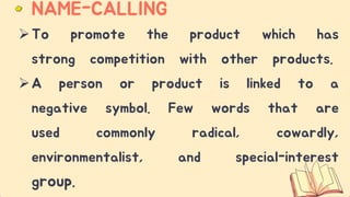 To promote the product which has
strong competition with other products.
A person or product is linked to a
negative symbol. Few words that are
used commonly radical, cowardly,
environmentalist, and special-interest
group.
NAME-CALLING
 