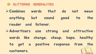 Combines words that do not mean
anything but sound good to the
reader and listener.
Advertisers use strong and attractive
words like change, cheap, hope, healthy
to get a positive response from the
customers.
GLITTERING GENERALITIES
 