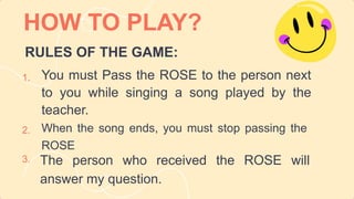 HOW TO PLAY?
The person who received the ROSE will
answer my question.
You must Pass the ROSE to the person next
to you while singing a song played by the
teacher.
1.
2.
3.
When the song ends, you must stop passing the
ROSE
RULES OF THE GAME:
 