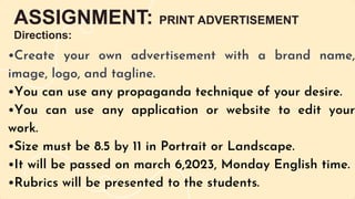 ASSIGNMENT: PRINT ADVERTISEMENT
Directions:
•Create your own advertisement with a brand name,
image, logo, and tagline.
•You can use any propaganda technique of your desire.
•You can use any application or website to edit your
work.
•Size must be 8.5 by 11 in Portrait or Landscape.
•It will be passed on march 6,2023, Monday English time.
•Rubrics will be presented to the students.
 