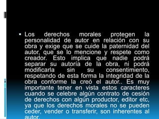  Los derechos morales protegen la
personalidad de autor en relación con su
obra y exige que se cuide la paternidad del
autor, que se lo mencione y respete como
creador. Esto implica que nadie podrá
separar su autoría de la obra, ni podrá
modificarla sin su consentimiento,
respetando de esta forma la integridad de la
obra conforme la creó el autor.. Es muy
importante tener en vista estos caracteres
cuando se celebre algún contrato de cesión
de derechos con algún productor, editor etc,
ya que los derechos morales no se pueden
ceder, vender o transferir, son inherentes al
 