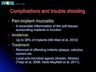 §  Peri-implant mucositis:
§  A reversible inflammation of the soft tissues
surrounding implants in function
§  Incidence:
§  Up to 38% of implants (Mir-Mari et al, 2012)
§  Treatment:
§  Removal of offending irritants (plaque, calculus,
cement etc.
§  Local anti-microbial agents (Arestin, Atridox)
(Trejo et al, 2006; Heitz-Mayfield et al, 2011).
Complications and trouble shooting
 