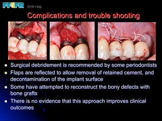 l  Surgical debridement is recommended by some periodontists
l  Flaps are reflected to allow removal of retained cement, and
decontamination of the implant surface
l  Some have attempted to reconstruct the bony defects with
bone grafts
l  There is no evidence that this approach improves clinical
outcomes
Complications and trouble shooting
 