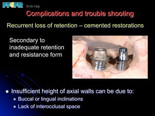 Recurrent loss of retention – cemented restorations
l  Insufficient height of axial walls can be due to:
l  Buccal or lingual inclinations
l  Lack of interocclusal space
Complications and trouble shooting
Secondary to
inadequate retention
and resistance form
 