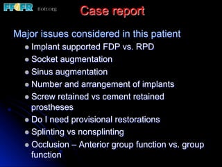 Case report
Major issues considered in this patient
l  Implant supported FDP vs. RPD
l  Socket augmentation
l  Sinus augmentation
l  Number and arrangement of implants
l  Screw retained vs cement retained
prostheses
l  Do I need provisional restorations
l  Splinting vs nonsplinting
l  Occlusion – Anterior group function vs. group
function
 