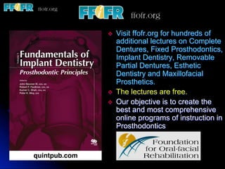 v  Visit ffofr.org for hundreds of
additional lectures on Complete
Dentures, Fixed Prosthodontics,
Implant Dentistry, Removable
Partial Dentures, Esthetic
Dentistry and Maxillofacial
Prosthetics.
v  The lectures are free.
v  Our objective is to create the
best and most comprehensive
online programs of instruction in
Prosthodontics
 