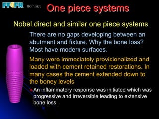 One piece systems
Nobel direct and similar one piece systems
There are no gaps developing between an
abutment and fixture. Why the bone loss?
Most have modern surfaces.
Many were immediately provisionalized and
loaded with cement retained restorations. In
many cases the cement extended down to
the boney levels
v An inflammatory response was initiated which was
progressive and irreversible leading to extensive
bone loss.
 