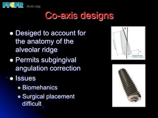 Co-axis designs
l  Desiged to account for
the anatomy of the
alveolar ridge
l  Permits subgingival
angulation correction
l  Issues
l  Biomehanics
l  Surgical placement
difficult
 