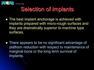 Selection of implants
l  The best implant anchorage is achieved with
implants prepared with micro-rough surfaces and
they are dramatically superior to machine type
surfaces.
l  There appears to be no significant advantage of
platform reduction with respect to maintenance of
marginal bone or the long term survival of
implants.
 