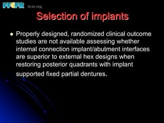 Selection of implants
l  Properly designed, randomized clinical outcome
studies are not available assessing whether
internal connection implant/abutment interfaces
are superior to external hex designs when
restoring posterior quadrants with implant
supported fixed partial dentures.
 