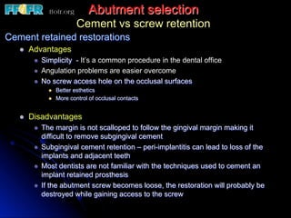 Abutment selection
Cement vs screw retention
Cement retained restorations
l  Advantages
l  Simplicity - It’s a common procedure in the dental office
l  Angulation problems are easier overcome
l  No screw access hole on the occlusal surfaces
l  Better esthetics
l  More control of occlusal contacts
l  Disadvantages
l  The margin is not scalloped to follow the gingival margin making it
difficult to remove subgingival cement
l  Subgingival cement retention – peri-implantitis can lead to loss of the
implants and adjacent teeth
l  Most dentists are not familiar with the techniques used to cement an
implant retained prosthesis
l  If the abutment screw becomes loose, the restoration will probably be
destroyed while gaining access to the screw
 