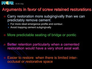 v  Carry restoration more subgingivally than we can
predictably remove cement.
v  For more ideal emergence profile and contour.
v  Avoid trapping cement subgingivally
v  More predictable seating of bridge or pontic
v  Better retention particularly when a cemented
restoration would have a very short axial wall.
v  Easier to restore when there is limited inter-
occlusal or restorative space
Arguments in favor of screw retained restorations
 
