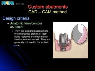 Custom abutments
CAD – CAM method
Design criteria
l  Anatomic form/contour
abutment
l  They are designed according to
the emergence profiles of teeth
being replaced and often blanch
the tissue when seated. They are
generally not used in the esthetic
zone.
 