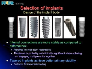 Selection of implants
Design of the implant body
l  Internal connections are more stable as compared to
external hex
l  Preferred in single tooth restorations
l  This issue is probably not clinically significant when splinting
non engaging multiple units together
l  Tapered implants achieve better primary stability
l  Preferred for immediate loading
 