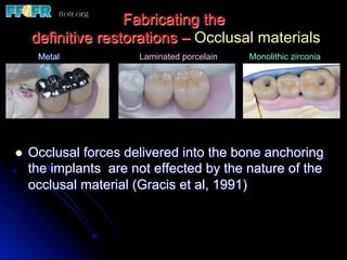 Fabricating the
definitive restorations – Occlusal materials
l  Occlusal forces delivered into the bone anchoring
the implants are not effected by the nature of the
occlusal material (Gracis et al, 1991)
Metal Laminated porcelain Monolithic zirconia
 