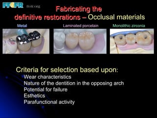 Fabricating the
definitive restorations – Occlusal materials
Metal Laminated porcelain Monolithic zirconia
Criteria for selection based upon:
Wear characteristics
Nature of the dentition in the opposing arch
Potential for failure
Esthetics
Parafunctional activity
 