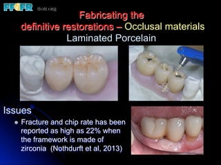 Fabricating the
definitive restorations – Occlusal materials
Laminated Porcelain
Issues
l  Fracture and chip rate has been
reported as high as 22% when
the framework is made of
zirconia (Nothdurft et al, 2013)
 