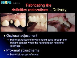 Fabricating the
definitive restorations - Delivery
l  Occlusal adjustment
l  Two thicknesses of mylar should pass through the
implant contact when the natural teeth hold one
thickness
l  Proximal adjustments
l  Two thicknesses of mylar
 