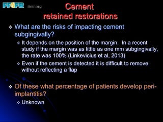 Cement
retained restorations
v  What are the risks of impacting cement
subgingivally?
v  It depends on the position of the margin. In a recent
study if the margin was as little as one mm subgingivally,
the rate was 100% (Linkevicius et al, 2013)
v  Even if the cement is detected it is difficult to remove
without reflecting a flap
v  Of these what percentage of patients develop peri-
implantitis?
v  Unknown
 