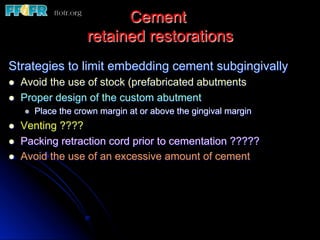 Cement
retained restorations
Strategies to limit embedding cement subgingivally
l  Avoid the use of stock (prefabricated abutments
l  Proper design of the custom abutment
l  Place the crown margin at or above the gingival margin
l  Venting ????
l  Packing retraction cord prior to cementation ?????
l  Avoid the use of an excessive amount of cement
 