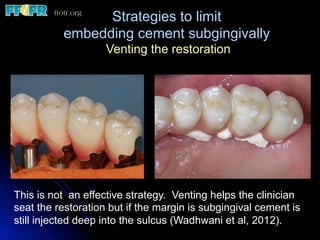 Strategies to limit
embedding cement subgingivally
Venting the restoration
This is not an effective strategy. Venting helps the clinician
seat the restoration but if the margin is subgingival cement is
still injected deep into the sulcus (Wadhwani et al, 2012).
 