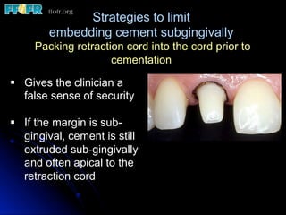 Strategies to limit
embedding cement subgingivally
Packing retraction cord into the cord prior to
cementation
§  Gives the clinician a
false sense of security
§  If the margin is sub-
gingival, cement is still
extruded sub-gingivally
and often apical to the
retraction cord
 