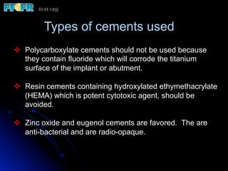Types of cements used
v  Polycarboxylate cements should not be used because
they contain fluoride which will corrode the titanium
surface of the implant or abutment.
v  Resin cements containing hydroxylated ethymethacrylate
(HEMA) which is potent cytotoxic agent, should be
avoided.
v  Zinc oxide and eugenol cements are favored. The are
anti-bacterial and are radio-opaque.
 