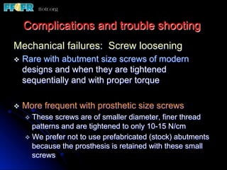 Complications and trouble shooting
Mechanical failures: Screw loosening
v  Rare with abutment size screws of modern
designs and when they are tightened
sequentially and with proper torque
v  More frequent with prosthetic size screws
v  These screws are of smaller diameter, finer thread
patterns and are tightened to only 10-15 N/cm
v  We prefer not to use prefabricated (stock) abutments
because the prosthesis is retained with these small
screws
 