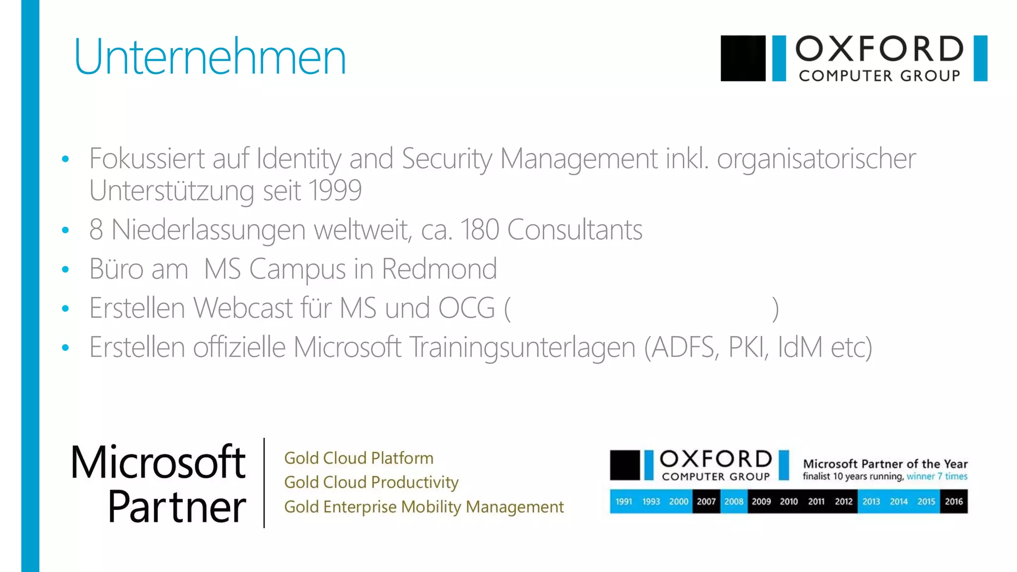 Unternehmen
• Fokussiert auf Identity and Security Management inkl. organisatorischer
Unterstützung seit 1999
• 8 Niederlassungen weltweit, ca. 180 Consultants
• Büro am MS Campus in Redmond
• Erstellen Webcast für MS und OCG (eigener Youtube Kanal)
• Erstellen offizielle Microsoft Trainingsunterlagen (ADFS, PKI, IdM etc)
 